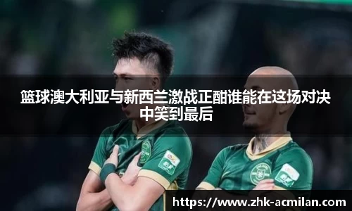 篮球澳大利亚与新西兰激战正酣谁能在这场对决中笑到最后