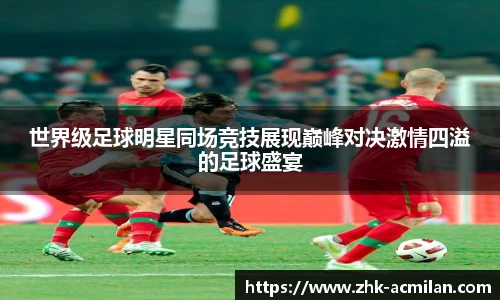 世界级足球明星同场竞技展现巅峰对决激情四溢的足球盛宴